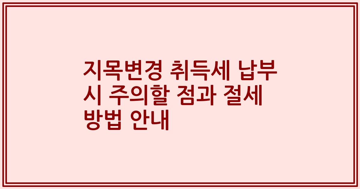 지목변경 취득세 납부 시 주의할 점과 절세 방법 안내