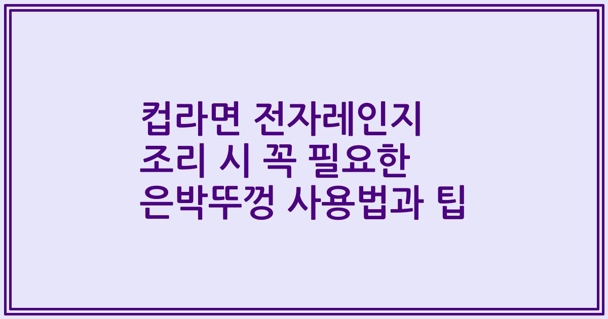 컵라면 전자레인지 조리 시 꼭 필요한 은박뚜껑 사용법과 팁