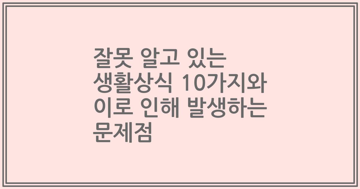 잘못 알고 있는 생활상식 10가지와 이로 인해 발생하는 문제점